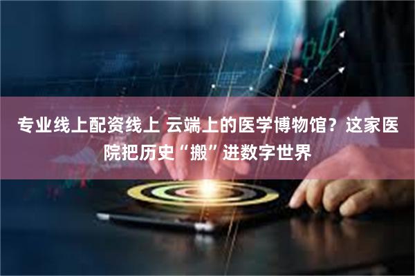 专业线上配资线上 云端上的医学博物馆？这家医院把历史“搬”进数字世界
