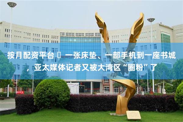 按月配资平台 ​一张床垫、一部手机到一座书城，亚太媒体记者又被大湾区“圈粉”了