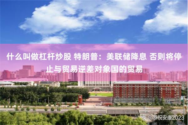 什么叫做杠杆炒股 特朗普：美联储降息 否则将停止与贸易逆差对象国的贸易