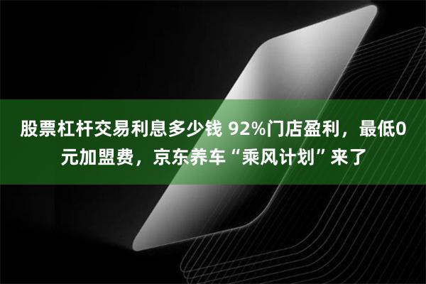 股票杠杆交易利息多少钱 92%门店盈利，最低0元加盟费，京东养车“乘风计划”来了