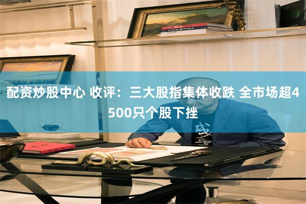 配资炒股中心 收评：三大股指集体收跌 全市场超4500只个股下挫