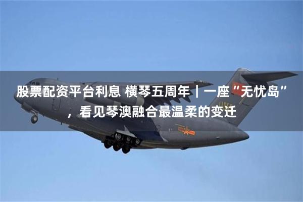 股票配资平台利息 横琴五周年｜一座“无忧岛”，看见琴澳融合最温柔的变迁