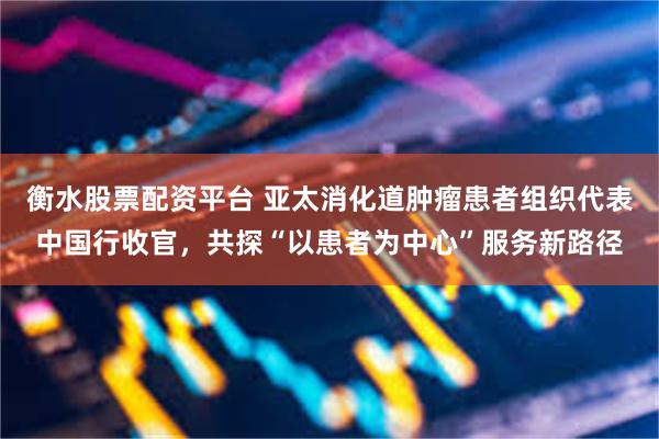 衡水股票配资平台 亚太消化道肿瘤患者组织代表中国行收官，共探“以患者为中心”服务新路径
