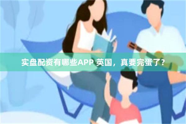 实盘配资有哪些APP 英国，真要完蛋了？