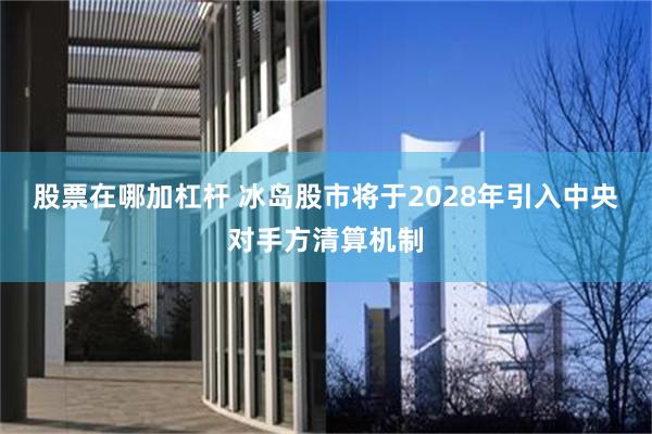 股票在哪加杠杆 冰岛股市将于2028年引入中央对手方清算机制