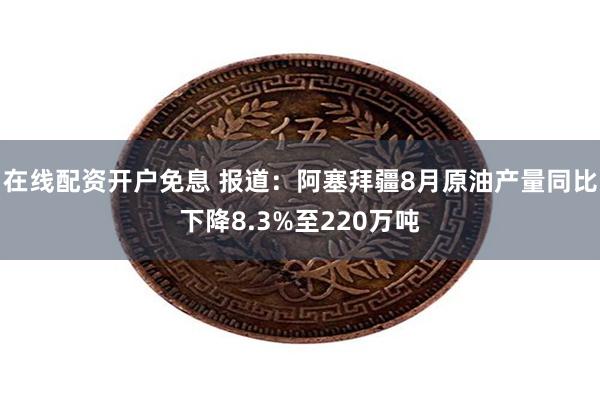 在线配资开户免息 报道：阿塞拜疆8月原油产量同比下降8.3%至220万吨