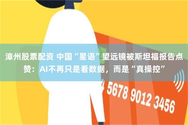 漳州股票配资 中国“星语”望远镜被斯坦福报告点赞：AI不再只是看数据，而是“真操控”