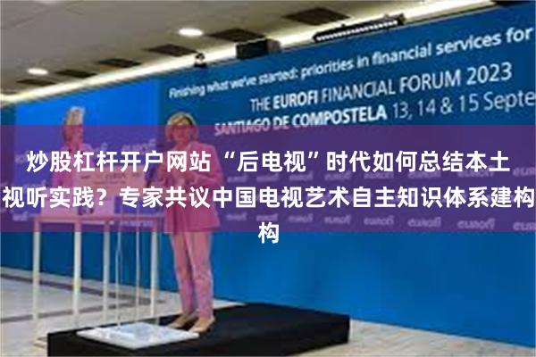 炒股杠杆开户网站 “后电视”时代如何总结本土视听实践？专家共议中国电视艺术自主知识体系建构