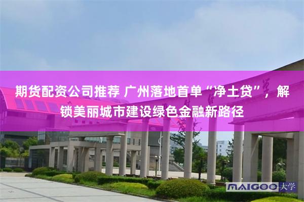 期货配资公司推荐 广州落地首单“净土贷”，解锁美丽城市建设绿色金融新路径