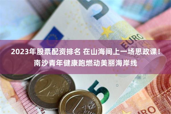 2023年股票配资排名 在山海间上一场思政课！南沙青年健康跑燃动美丽海岸线