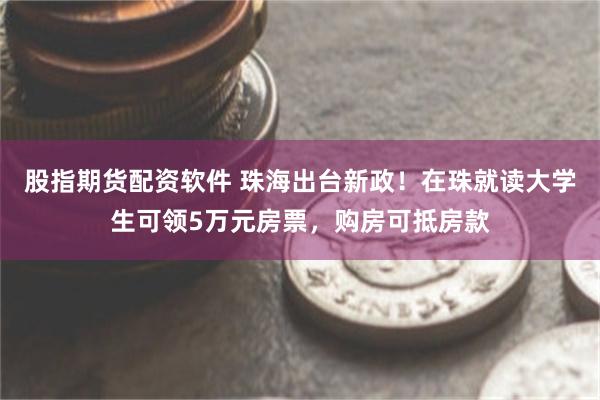 股指期货配资软件 珠海出台新政！在珠就读大学生可领5万元房票，购房可抵房款