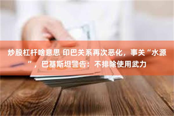 炒股杠杆啥意思 印巴关系再次恶化，事关“水源”，巴基斯坦警告：不排除使用武力