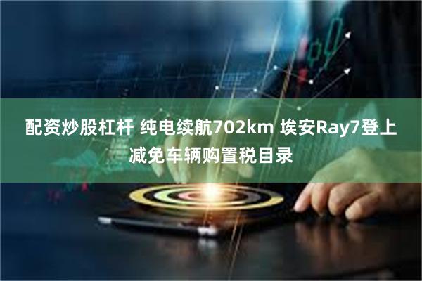 配资炒股杠杆 纯电续航702km 埃安Ray7登上减免车辆购置税目录