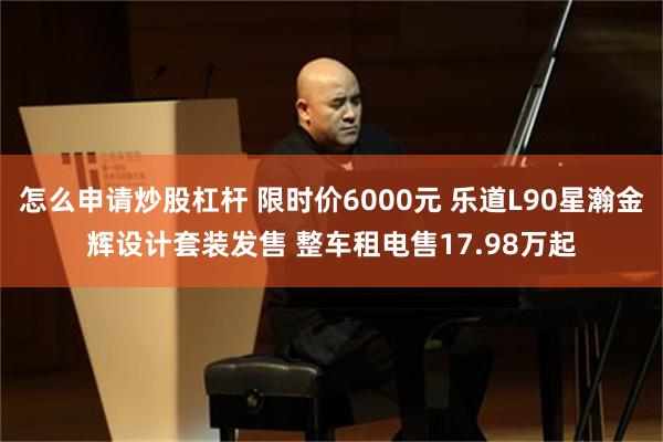 怎么申请炒股杠杆 限时价6000元 乐道L90星瀚金辉设计套装发售 整车租电售17.98万起