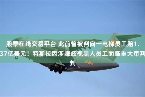 股票在线交易平台 此前曾被判向一电梯员工赔1.37亿美元！特斯拉因涉嫌歧视黑人员工面临重大审判