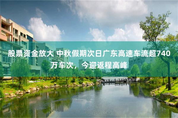 股票资金放大 中秋假期次日广东高速车流超740万车次，今迎返程高峰