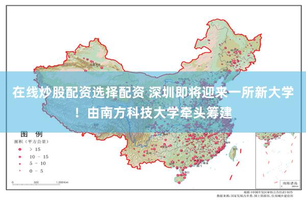 在线炒股配资选择配资 深圳即将迎来一所新大学！由南方科技大学牵头筹建