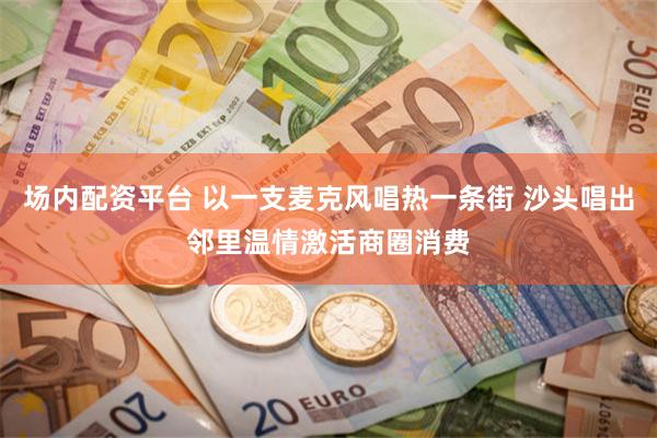 场内配资平台 以一支麦克风唱热一条街 沙头唱出邻里温情激活商圈消费