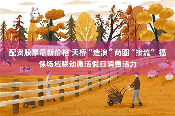 配资股票最新价格 天桥“造浪”商圈“接流” 福保场域联动激活假日消费活力