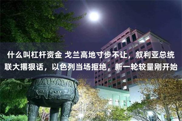 什么叫杠杆资金 戈兰高地寸步不让，叙利亚总统联大撂狠话，以色列当场拒绝，新一轮较量刚开始