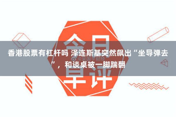 香港股票有杠杆吗 泽连斯基突然飙出“坐导弹去”，和谈桌被一脚踹翻