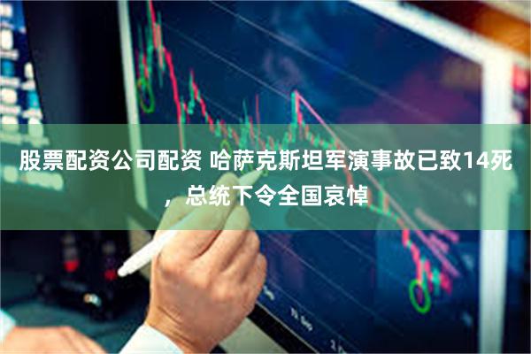 股票配资公司配资 哈萨克斯坦军演事故已致14死，总统下令全国哀悼