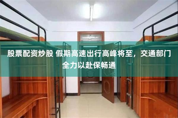 股票配资炒股 假期高速出行高峰将至，交通部门全力以赴保畅通