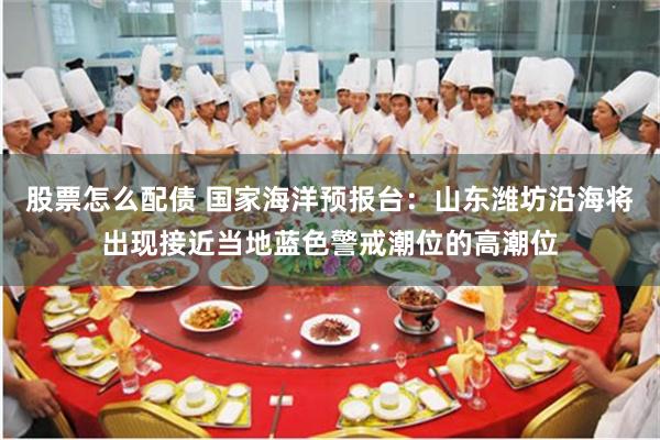 股票怎么配债 国家海洋预报台：山东潍坊沿海将出现接近当地蓝色警戒潮位的高潮位