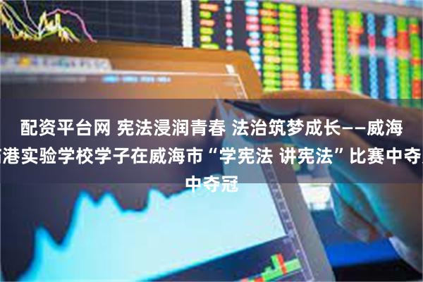 配资平台网 宪法浸润青春 法治筑梦成长——威海临港实验学校学子在威海市“学宪法 讲宪法”比赛中夺冠