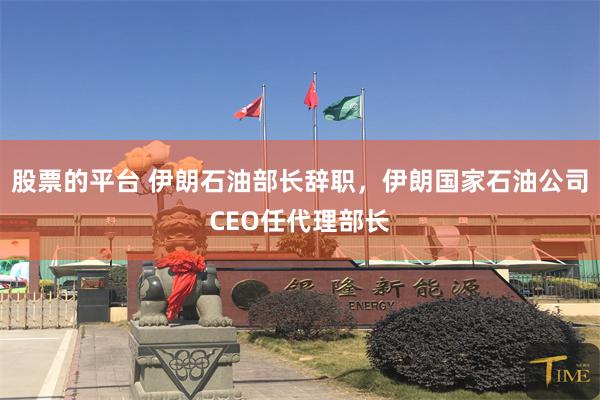 股票的平台 伊朗石油部长辞职，伊朗国家石油公司CEO任代理部长