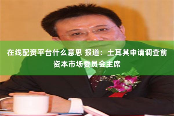 在线配资平台什么意思 报道：土耳其申请调查前资本市场委员会主席