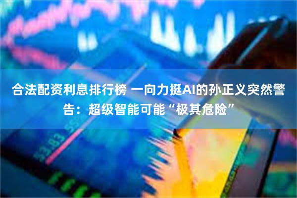 合法配资利息排行榜 一向力挺AI的孙正义突然警告：超级智能可能“极其危险”