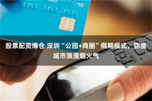 股票配资爆仓 深圳“公园+商圈”假期模式，弥漫城市浪漫烟火气