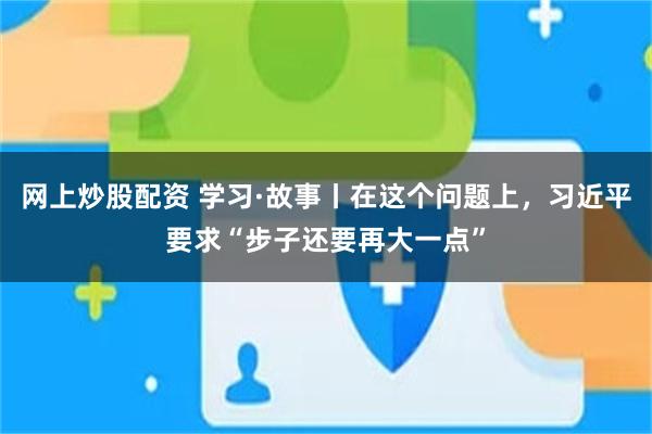 网上炒股配资 学习·故事丨在这个问题上，习近平要求“步子还要再大一点”