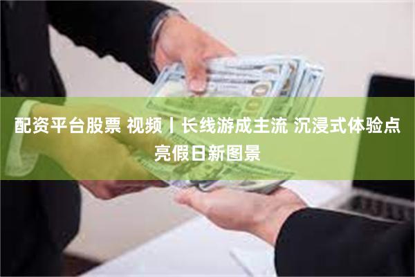 配资平台股票 视频丨长线游成主流 沉浸式体验点亮假日新图景