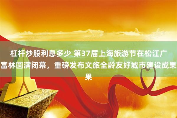 杠杆炒股利息多少 第37届上海旅游节在松江广富林圆满闭幕，重磅发布文旅全龄友好城市建设成果