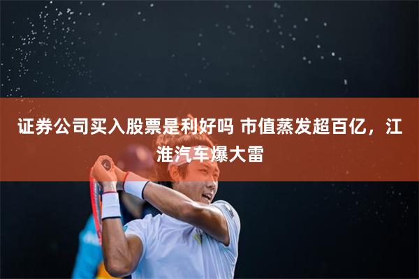 证券公司买入股票是利好吗 市值蒸发超百亿,江淮汽车爆大雷