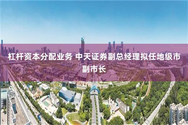 杠杆资本分配业务 中天证券副总经理拟任地级市副市长