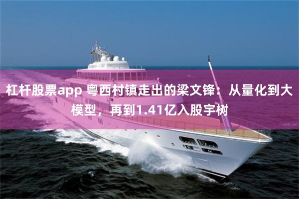 杠杆股票app 粤西村镇走出的梁文锋：从量化到大模型，再到1.41亿入股宇树