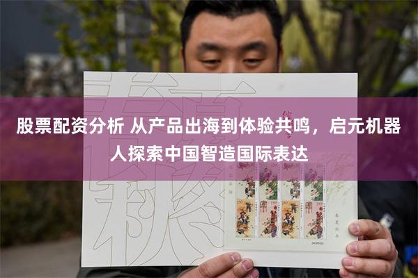 股票配资分析 从产品出海到体验共鸣，启元机器人探索中国智造国际表达