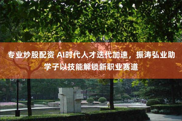 专业炒股配资 AI时代人才迭代加速，振涛弘业助学子以技能解锁新职业赛道