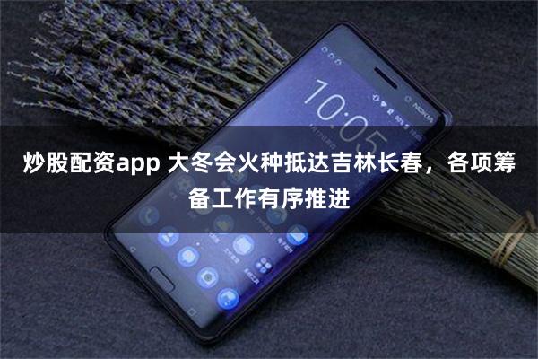 炒股配资app 大冬会火种抵达吉林长春，各项筹备工作有序推进